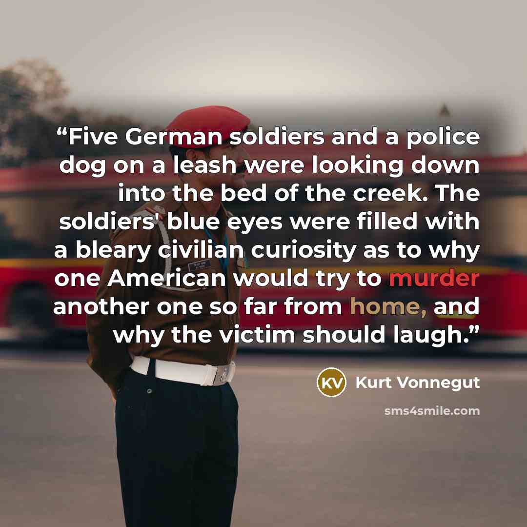 “Five German soldiers and a police dog on a leash were looking down into the bed of the creek. The soldiers' blue eyes were filled with a bleary civilian curiosity as to why one American would try to murder another one so far from home, and why the victim should laugh.” quote by Kurt Vonnegut