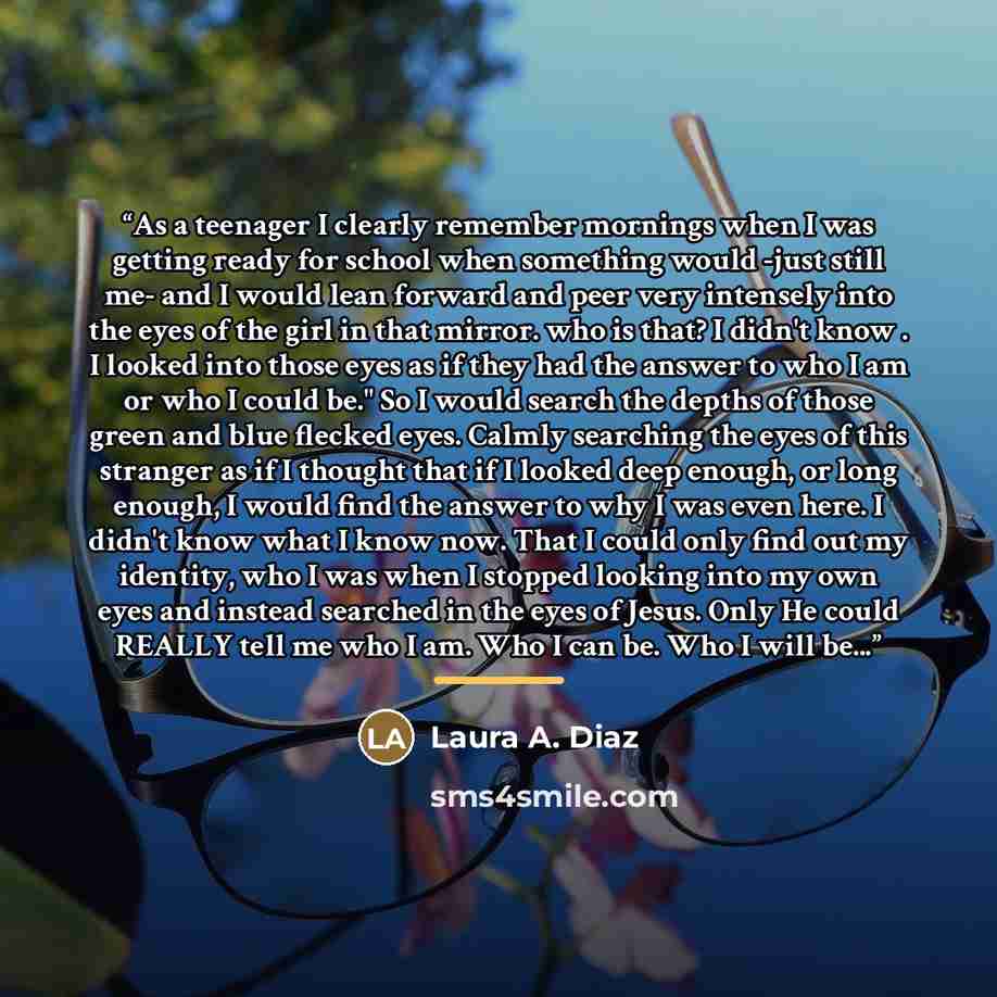 “As a teenager I clearly remember mornings when I was getting ready for school when something would -just still me- and I would lean forward and peer very intensely into the eyes of the girl in that mirror. who is that? I didn't know . I looked into those eyes as if they had the answer to who I am…” quote by Laura A. Diaz