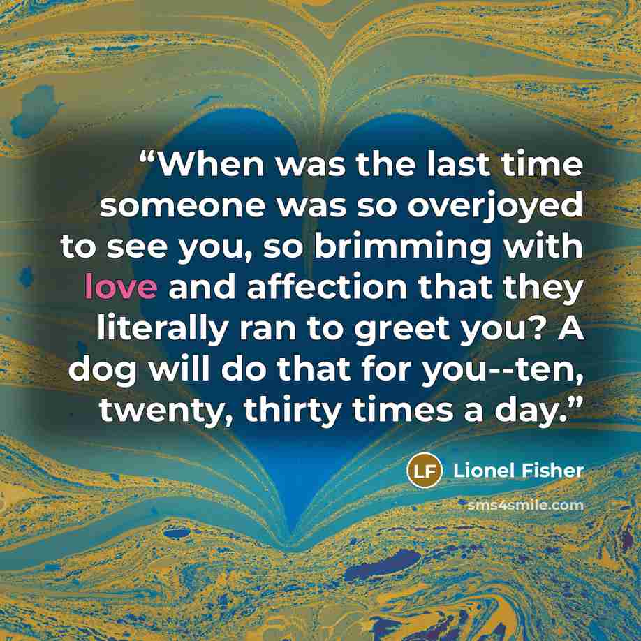 “When was the last time someone was so overjoyed to see you, so brimming with love and affection that they literally ran to greet you? A dog will do that for you--ten, twenty, thirty times a day.” quote by Lionel Fisher