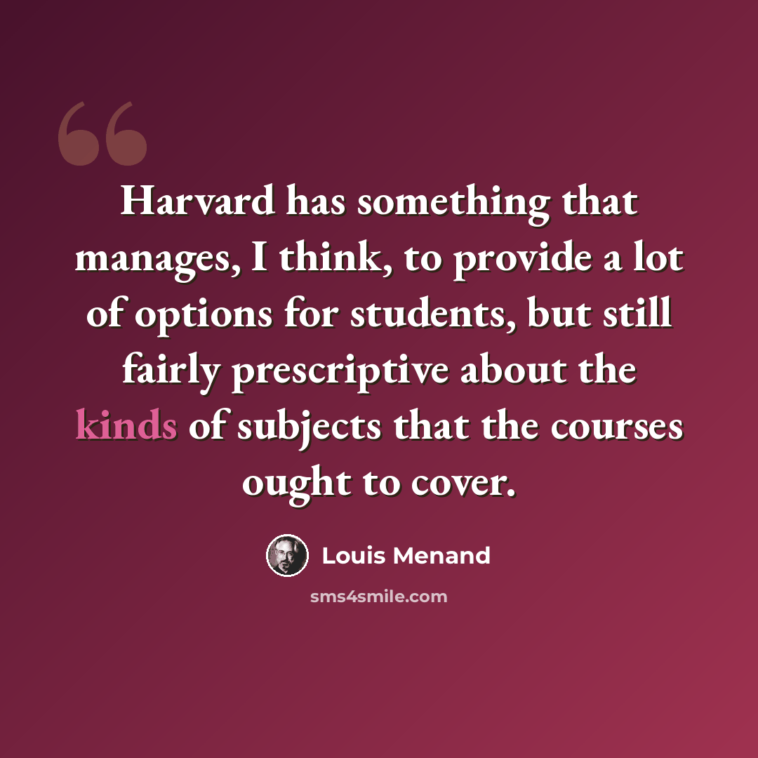 “Harvard has something that manages, I think, to provide a lot of options for students, but still fairly prescriptive about the kinds of subjects that the courses ought to cover.” quote by Louis Menand