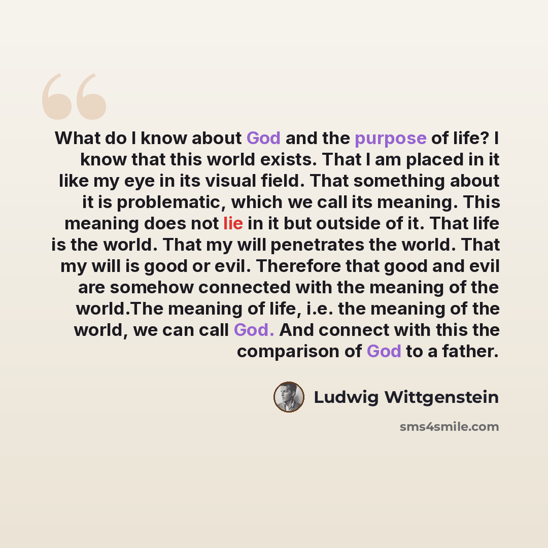 “What do I know about God and the purpose of life? I know that this world exists. That I am placed in it like my eye in its visual field. That something about it is problematic, which we call its meaning. This meaning does not lie in it but outside of it. That life is the world. That my will…” quote by Ludwig Wittgenstein