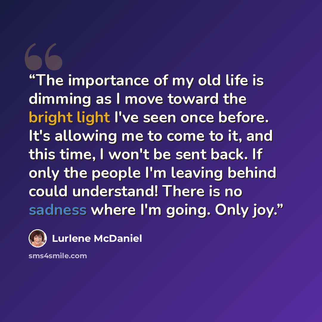 “The importance of my old life is dimming as I move toward the bright light I've seen once before. It's allowing me to come to it, and this time, I won't be sent back. If only the people I'm leaving behind could understand! There is no sadness where I'm going. Only joy.” quote by Lurlene McDaniel