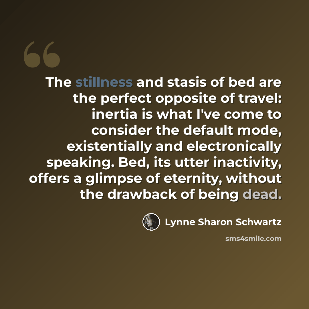 “The stillness and stasis of bed are the perfect opposite of travel: inertia is what I've come to consider the default mode, existentially and electronically speaking. Bed, its utter inactivity, offers a glimpse of eternity, without the drawback of being dead.” quote by Lynne Sharon Schwartz