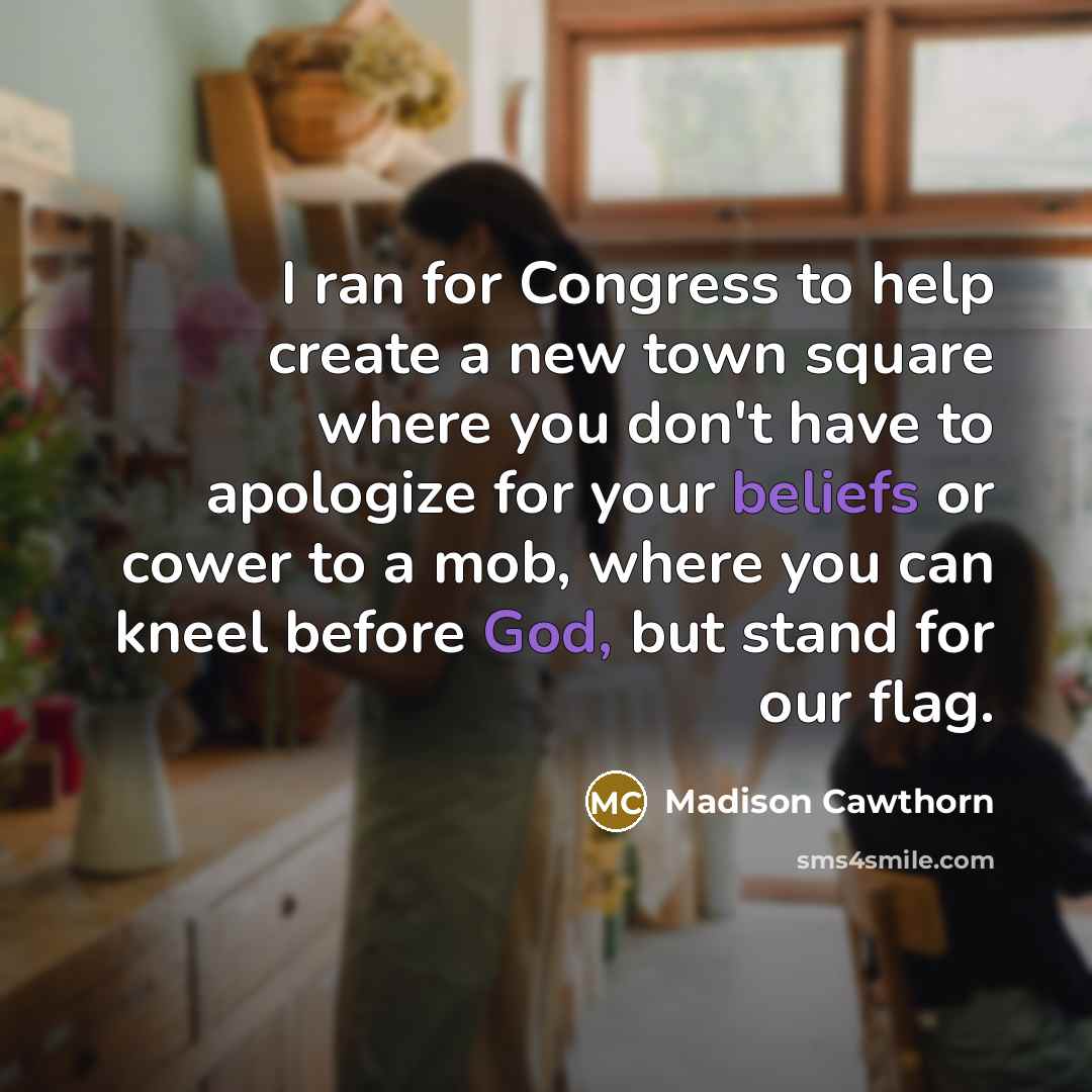 “I ran for Congress to help create a new town square where you don't have to apologize for your beliefs or cower to a mob, where you can kneel before God, but stand for our flag.” quote by Madison Cawthorn