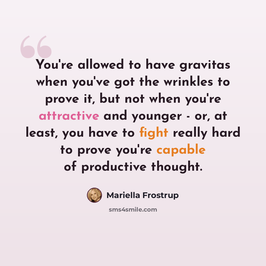 “You're allowed to have gravitas when you've got the wrinkles to prove it, but not when you're attractive and younger - or, at least, you have to fight really hard to prove you're capable of productive thought.” quote by Mariella Frostrup