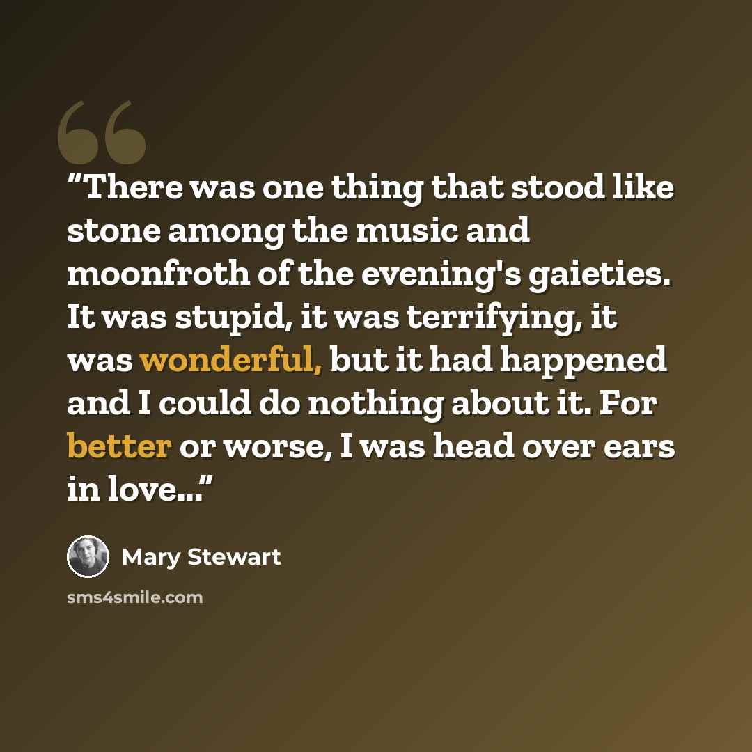 “There was one thing that stood like stone among the music and moonfroth of the evening's gaieties. It was stupid, it was terrifying, it was wonderful, but it had happened and I could do nothing about it. For better or worse, I was head over ears in love...” quote by Mary Stewart