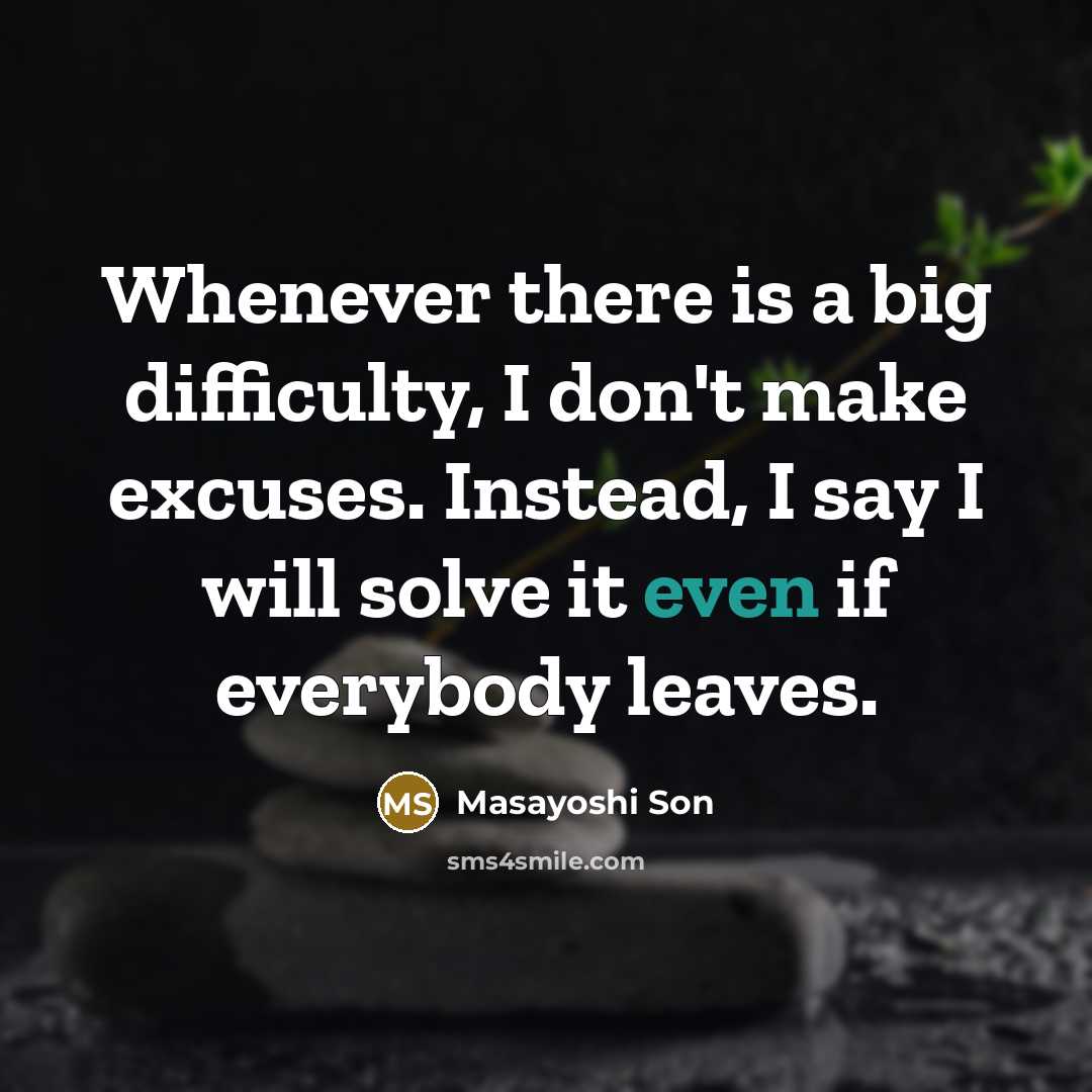“Whenever there is a big difficulty, I don't make excuses. Instead, I say I will solve it even if everybody leaves.” quote by Masayoshi Son