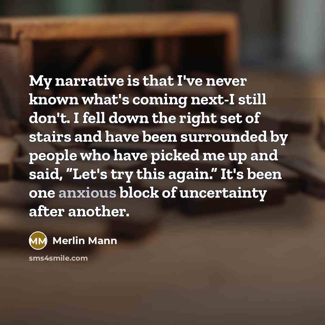 “My narrative is that I've never known what's coming next-I still don't. I fell down the right set of stairs and have been surrounded by people who have picked me up and said, “Let's try this again.” It's been one anxious block of uncertainty after another.” quote by Merlin Mann