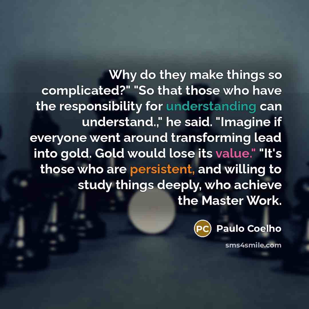 “Why do they make things so complicated?" "So that those who have the responsibility for understanding can understand.," he said. "Imagine if everyone went around transforming lead into gold. Gold would lose its value." "It's those who are persistent, and willing to study things deeply, who achieve…” quote by Paulo Coelho