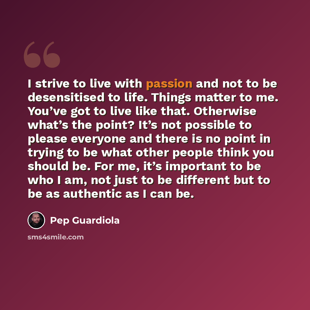 “I strive to live with passion and not to be desensitised to life. Things matter to me. You’ve got to live like that. Otherwise what’s the point? It’s not possible to please everyone and there is no point in trying to be what other people think you should be. For me, it’s important to be who I am…” quote by Pep Guardiola
