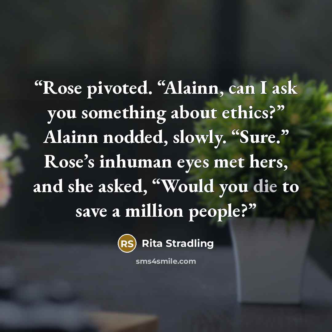 “Rose pivoted. “Alainn, can I ask you something about ethics?” Alainn nodded, slowly. “Sure.” Rose’s inhuman eyes met hers, and she asked, “Would you die to save a million people?” quote by Rita Stradling