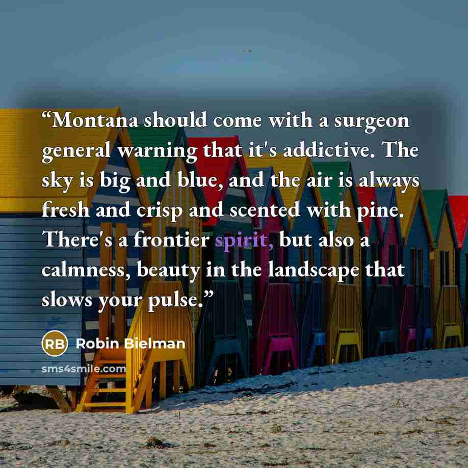 “Montana should come with a surgeon general warning that it's addictive. The sky is big and blue, and the air is always fresh and crisp and scented with pine. There's a frontier spirit, but also a calmness, beauty in the landscape that slows your pulse.” quote by Robin Bielman