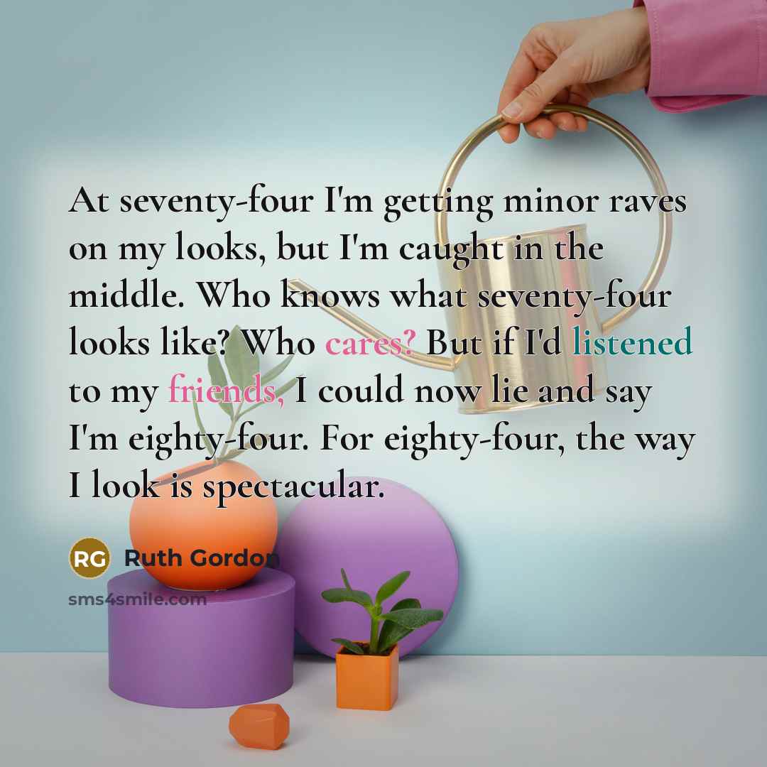 “At seventy-four I'm getting minor raves on my looks, but I'm caught in the middle. Who knows what seventy-four looks like? Who cares? But if I'd listened to my friends, I could now lie and say I'm eighty-four. For eighty-four, the way I look is spectacular.” quote by Ruth Gordon