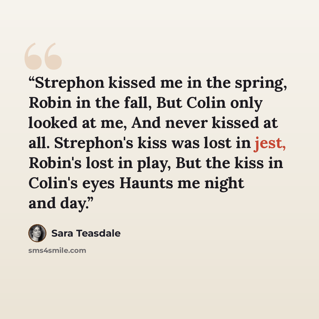 “Strephon kissed me in the spring, Robin in the fall, But Colin only looked at me, And never kissed at all. Strephon's kiss was lost in jest, Robin's lost in play, But the kiss in Colin's eyes Haunts me night and day.” quote by Sara Teasdale