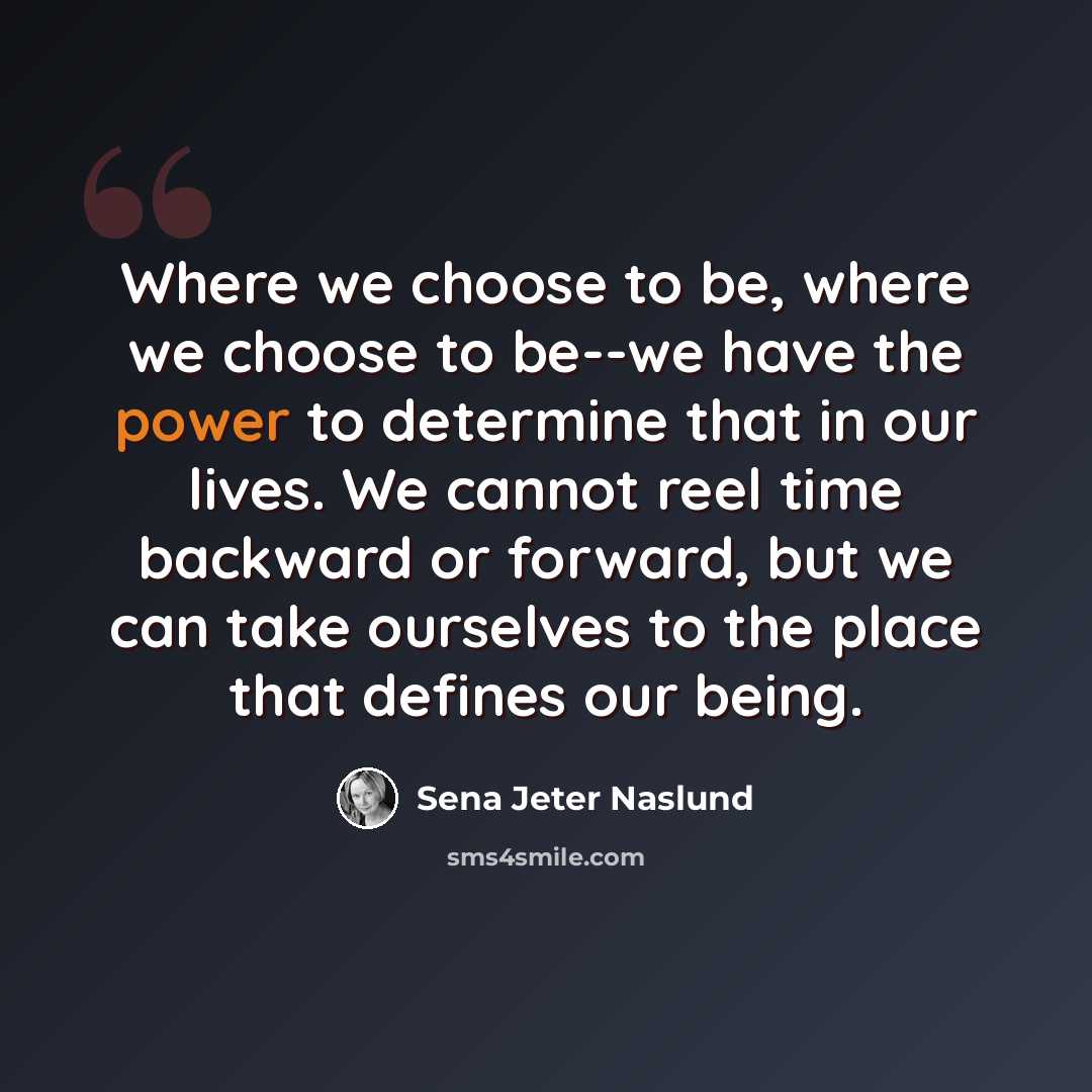 “Where we choose to be, where we choose to be--we have the power to determine that in our lives. We cannot reel time backward or forward, but we can take ourselves to the place that defines our being.” quote by Sena Jeter Naslund