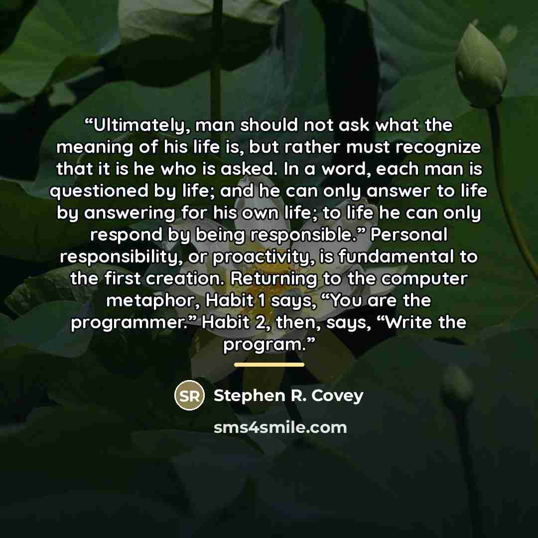 “Ultimately, man should not ask what the meaning of his life is, but rather must recognize that it is he who is asked. In a word, each man is questioned by life; and he can only answer to life by answering for his own life; to life he can only respond by being responsible.” Personal responsibility…” quote by Stephen R. Covey