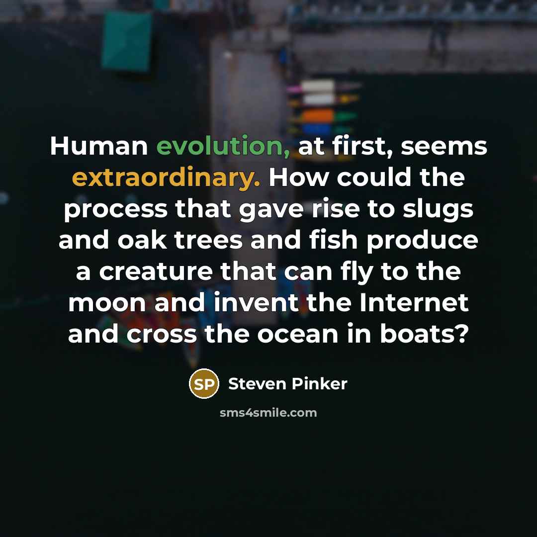 “Human evolution, at first, seems extraordinary. How could the process that gave rise to slugs and oak trees and fish produce a creature that can fly to the moon and invent the Internet and cross the ocean in boats?” quote by Steven Pinker