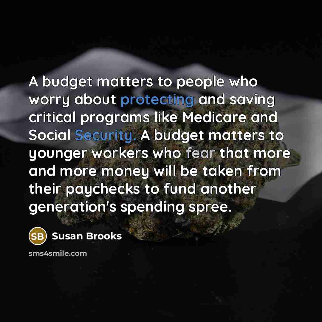 “A budget matters to people who worry about protecting and saving critical programs like Medicare and Social Security. A budget matters to younger workers who fear that more and more money will be taken from their paychecks to fund another generation's spending spree.” quote by Susan Brooks