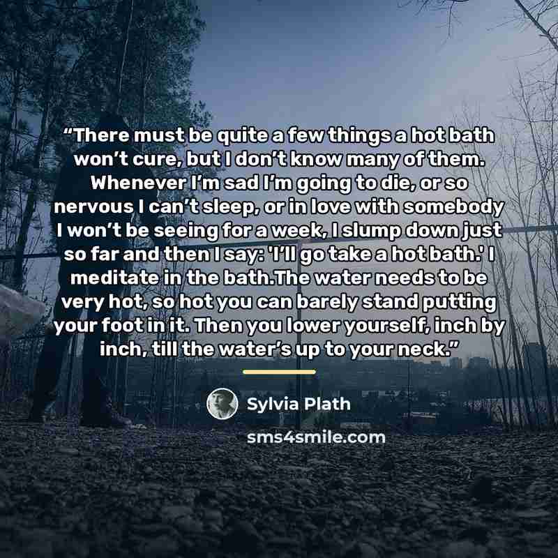 “There must be quite a few things a hot bath won’t cure, but I don’t know many of them. Whenever I’m sad I’m going to die, or so nervous I can’t sleep, or in love with somebody I won’t be seeing for a week, I slump down just so far and then I say: 'I’ll go take a hot bath.' I meditate in the…” quote by Sylvia Plath