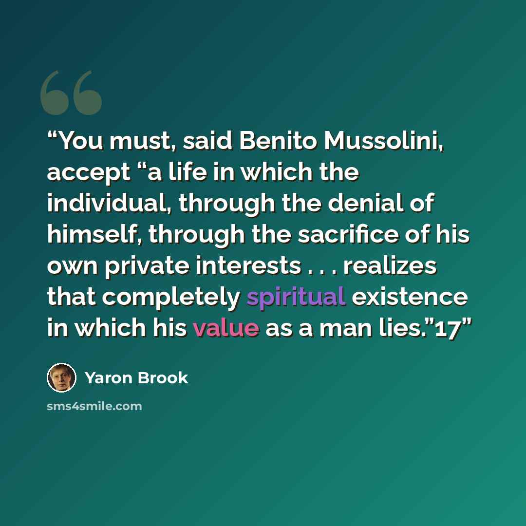 “You must, said Benito Mussolini, accept “a life in which the individual, through the denial of himself, through the sacrifice of his own private interests . . . realizes that completely spiritual existence in which his value as a man lies.”17” quote by Yaron Brook