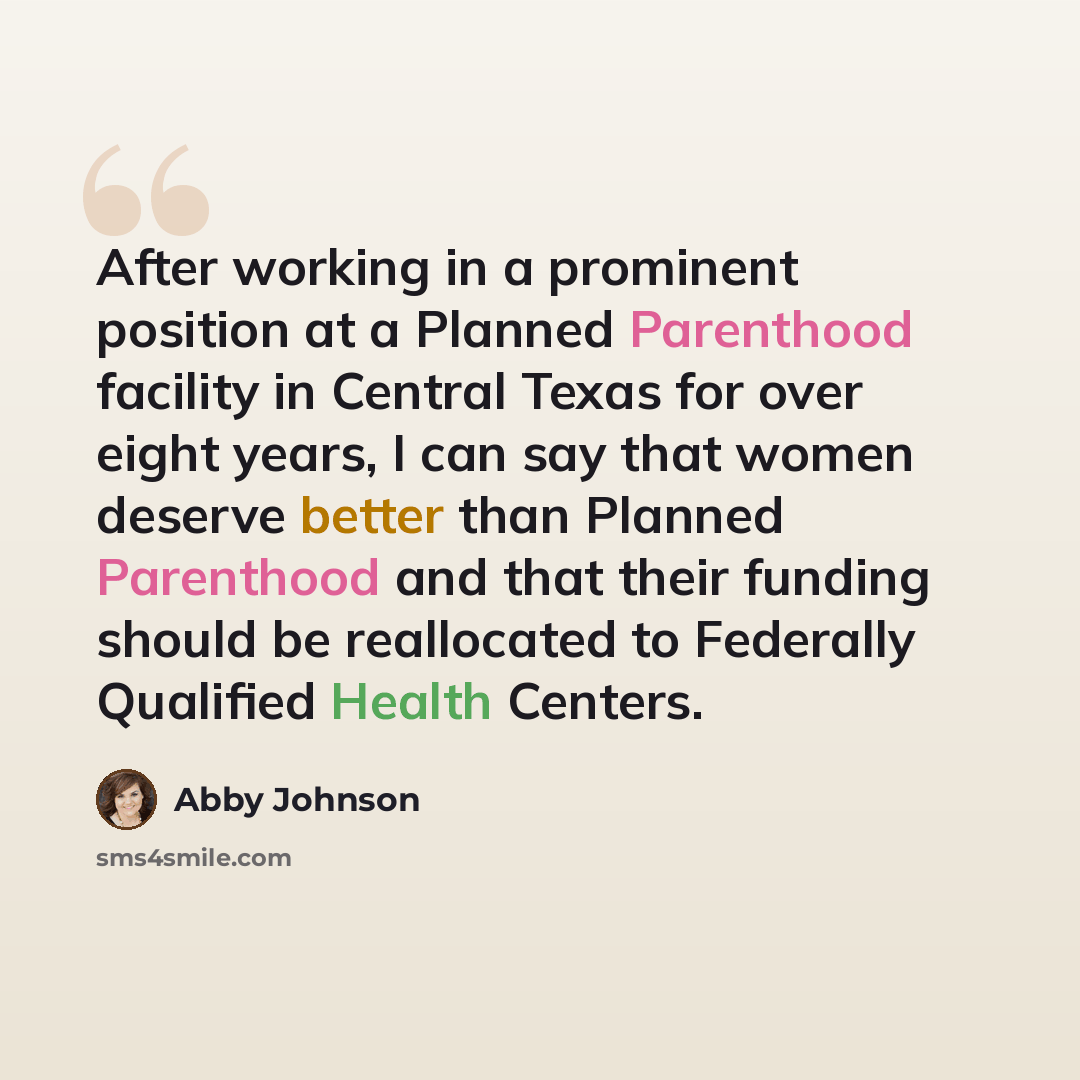 “After working in a prominent position at a Planned Parenthood facility in Central Texas for over eight years, I can say that women deserve better than Planned Parenthood and that their funding should be reallocated to Federally Qualified Health Centers.” quote by Abby Johnson