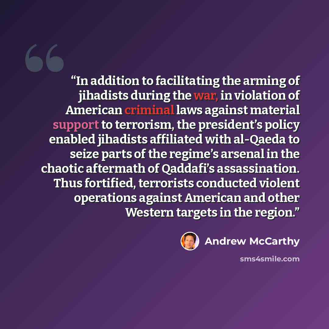 “In addition to facilitating the arming of jihadists during the war, in violation of American criminal laws against material support to terrorism, the president’s policy enabled jihadists affiliated with al-Qaeda to seize parts of the regime’s arsenal in the chaotic aftermath of Qaddafi’s…” quote by Andrew McCarthy
