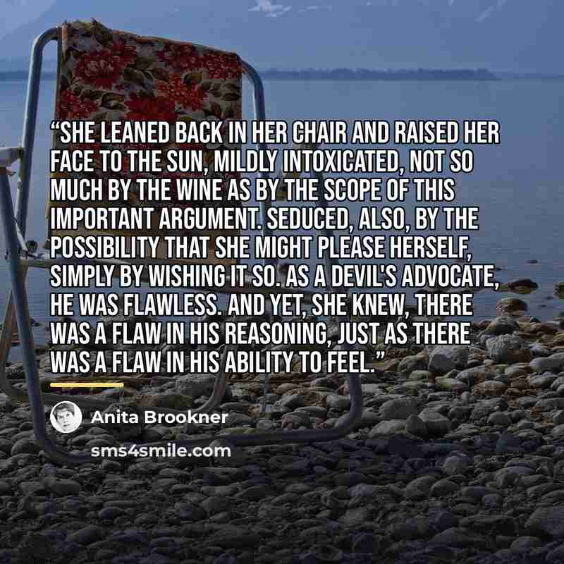 “She leaned back in her chair and raised her face to the sun, mildly intoxicated, not so much by the wine as by the scope of this important argument. Seduced, also, by the possibility that she might please herself, simply by wishing it so. As a devil's advocate, he was flawless. And yet, she knew…” quote by Anita Brookner