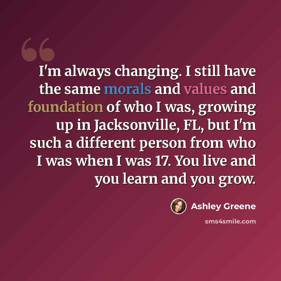“I'm always changing. I still have the same morals and values and foundation of who I was, growing up in Jacksonville, FL, but I'm such a different person from who I was when I was 17. You live and you learn and you grow.” quote by Ashley Greene