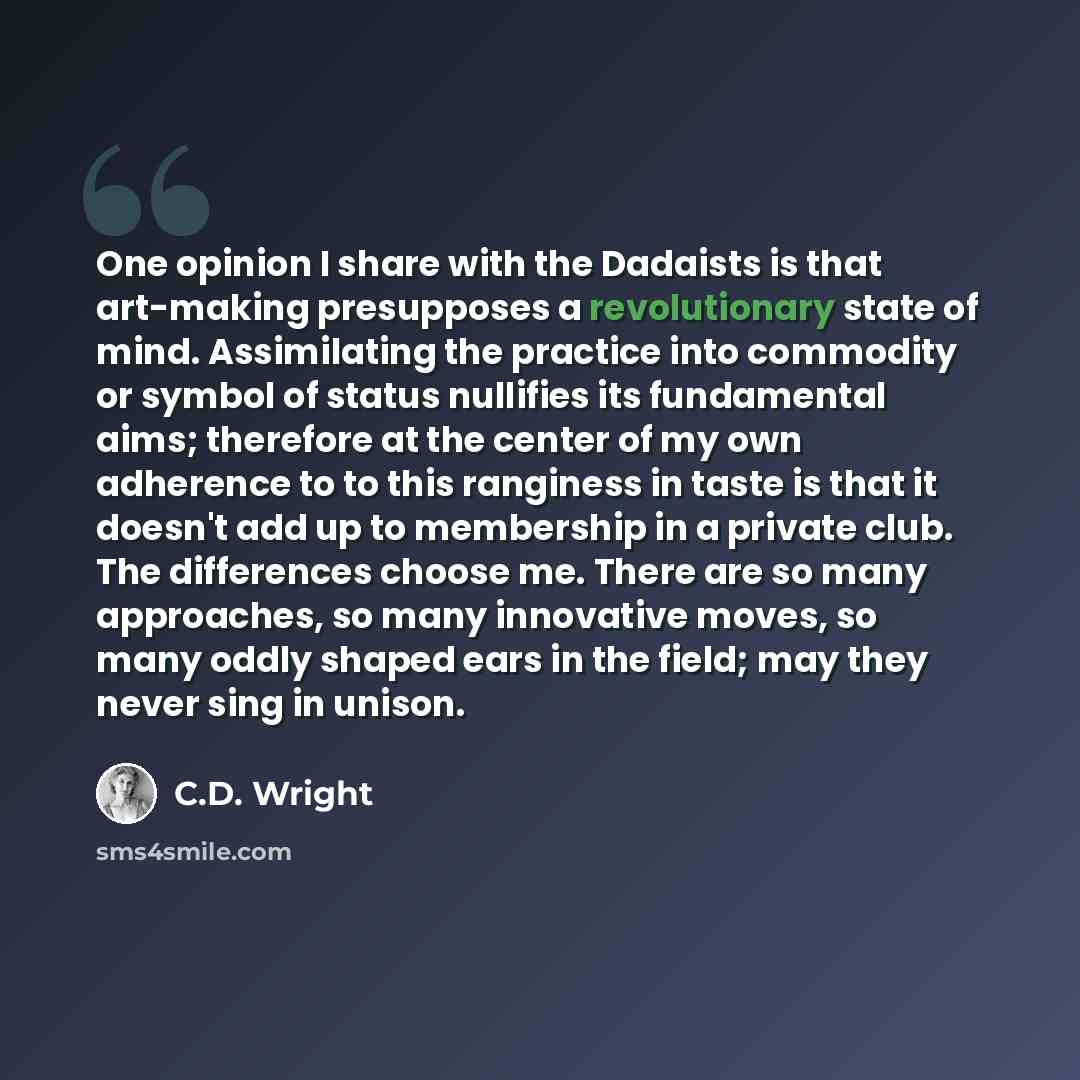 “One opinion I share with the Dadaists is that art-making presupposes a revolutionary state of mind. Assimilating the practice into commodity or symbol of status nullifies its fundamental aims; therefore at the center of my own adherence to to this ranginess in taste is that it doesn't add up to…” quote by C.D. Wright