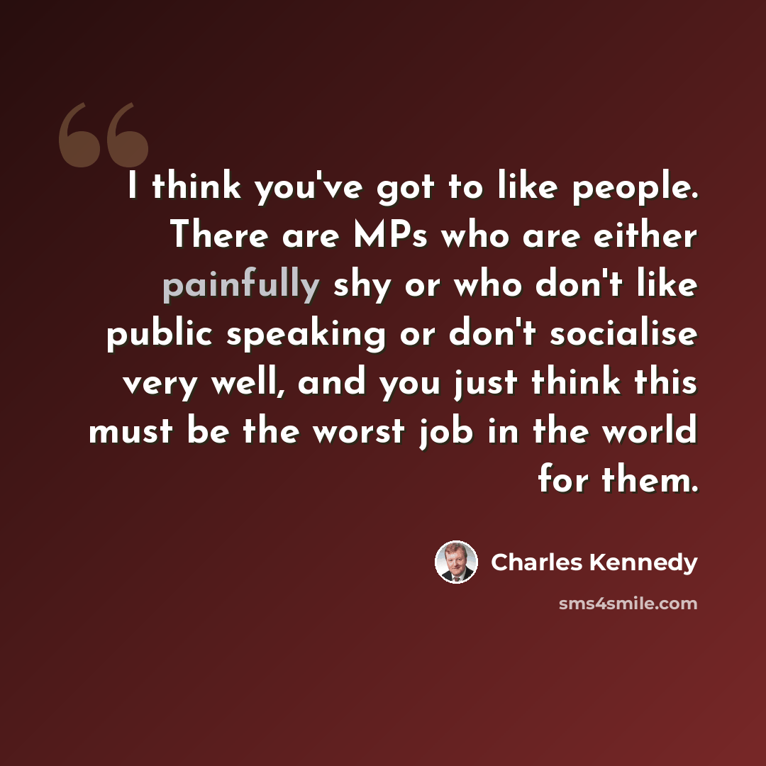 “I think you've got to like people. There are MPs who are either painfully shy or who don't like public speaking or don't socialise very well, and you just think this must be the worst job in the world for them.” quote by Charles Kennedy