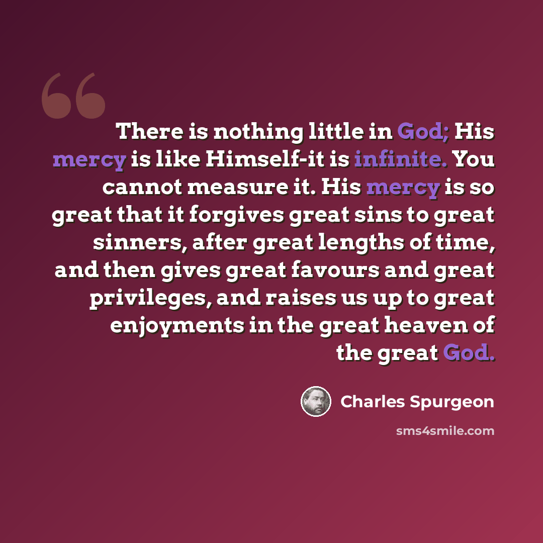 “There is nothing little in God; His mercy is like Himself-it is infinite. You cannot measure it. His mercy is so great that it forgives great sins to great sinners, after great lengths of time, and then gives great favours and great privileges, and raises us up to great enjoyments in the great…” quote by Charles Spurgeon