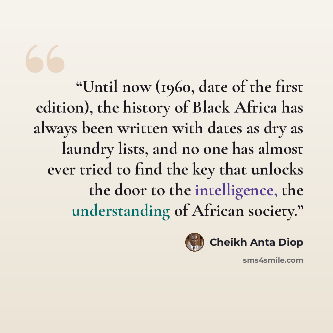 “Until now (1960, date of the first edition), the history of Black Africa has always been written with dates as dry as laundry lists, and no one has almost ever tried to find the key that unlocks the door to the intelligence, the understanding of African society.” quote by Cheikh Anta Diop
