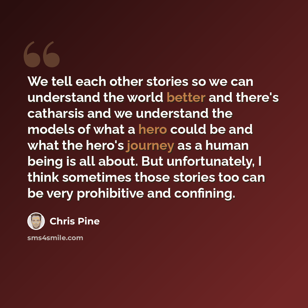 “We tell each other stories so we can understand the world better and there's catharsis and we understand the models of what a hero could be and what the hero's journey as a human being is all about. But unfortunately, I think sometimes those stories too can be very prohibitive and confining.” quote by Chris Pine