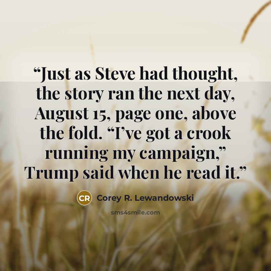 “Just as Steve had thought, the story ran the next day, August 15, page one, above the fold. “I’ve got a crook running my campaign,” Trump said when he read it.” quote by Corey R. Lewandowski
