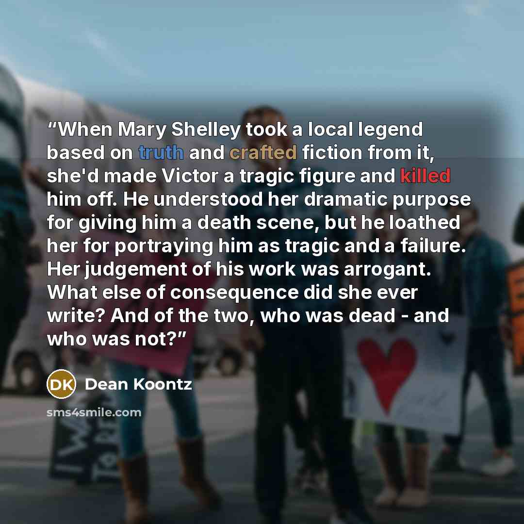 “When Mary Shelley took a local legend based on truth and crafted fiction from it, she'd made Victor a tragic figure and killed him off. He understood her dramatic purpose for giving him a death scene, but he loathed her for portraying him as tragic and a failure. Her judgement of his work was…” quote by Dean Koontz