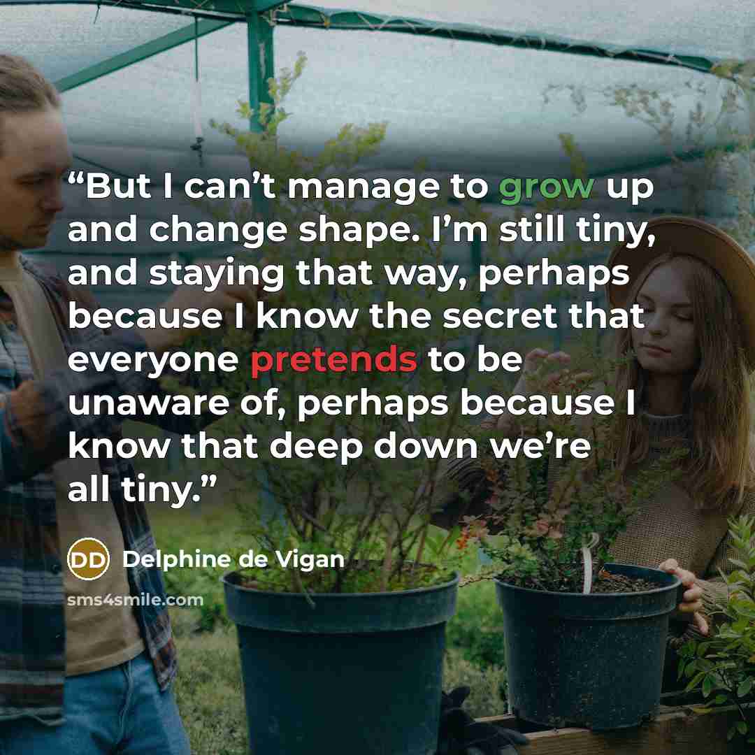 “But I can’t manage to grow up and change shape. I’m still tiny, and staying that way, perhaps because I know the secret that everyone pretends to be unaware of, perhaps because I know that deep down we’re all tiny.” quote by Delphine de Vigan