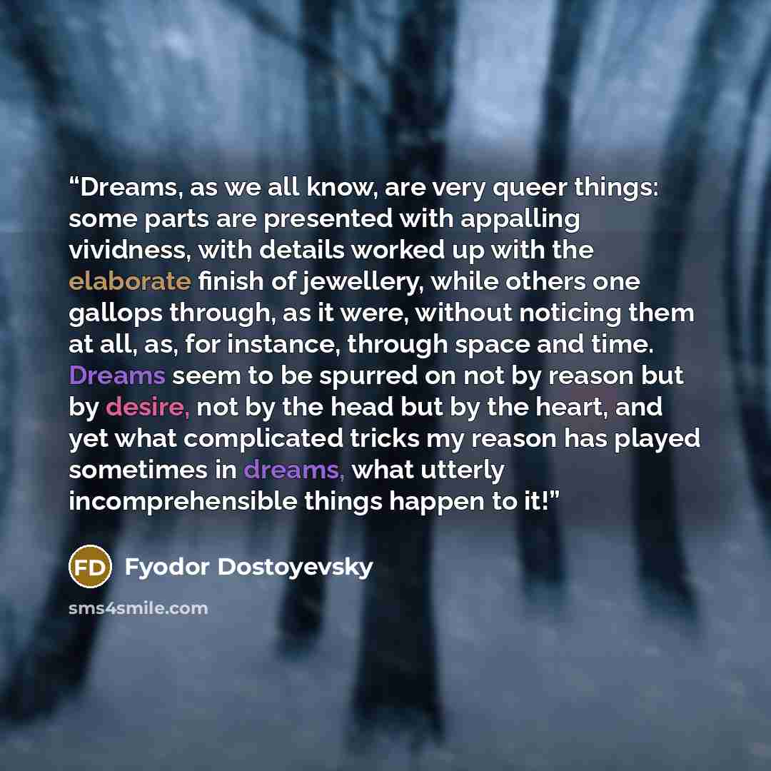 “Dreams, as we all know, are very queer things: some parts are presented with appalling vividness, with details worked up with the elaborate finish of jewellery, while others one gallops through, as it were, without noticing them at all, as, for instance, through space and time. Dreams seem to be…” quote by Fyodor Dostoyevsky