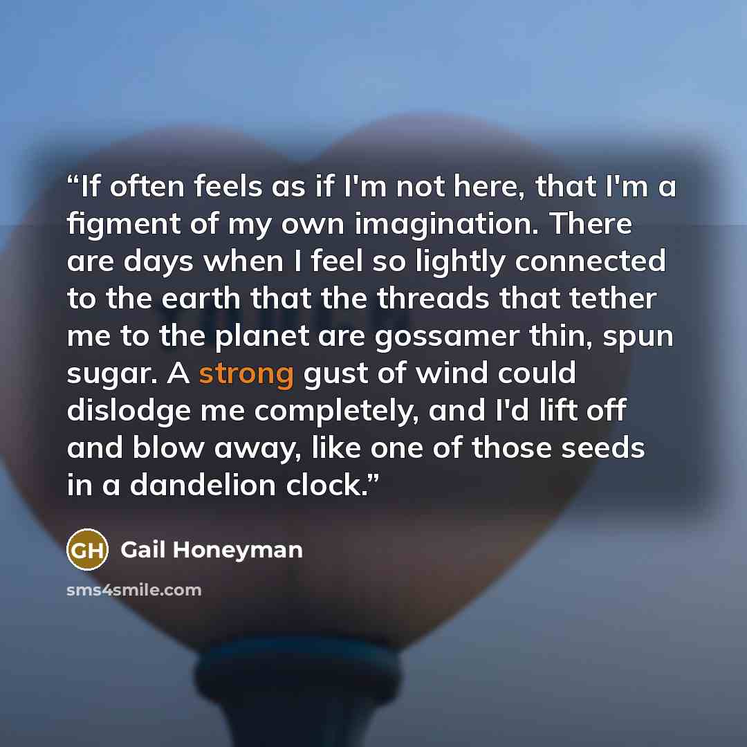“If often feels as if I'm not here, that I'm a figment of my own imagination. There are days when I feel so lightly connected to the earth that the threads that tether me to the planet are gossamer thin, spun sugar. A strong gust of wind could dislodge me completely, and I'd lift off and blow away…” quote by Gail Honeyman