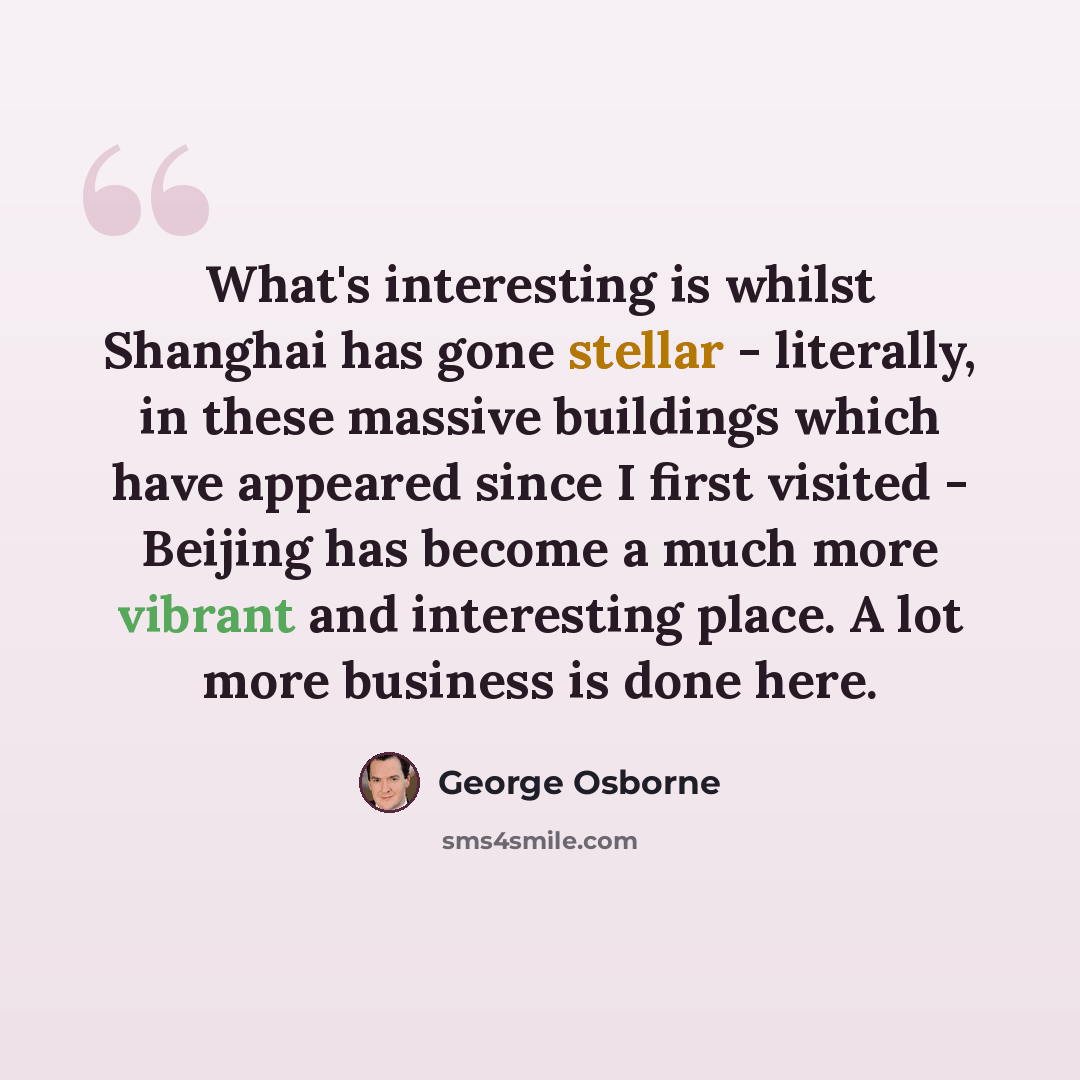 “What's interesting is whilst Shanghai has gone stellar - literally, in these massive buildings which have appeared since I first visited - Beijing has become a much more vibrant and interesting place. A lot more business is done here.” quote by George Osborne