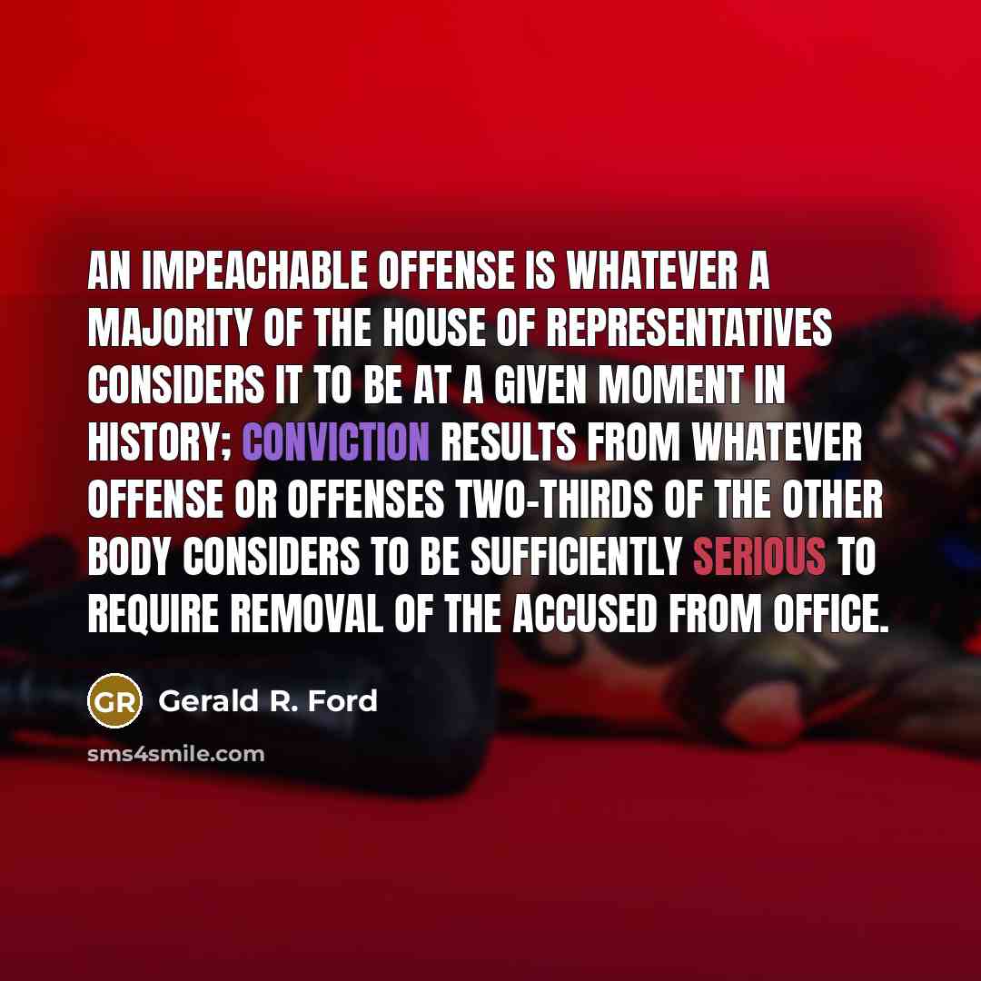 “An impeachable offense is whatever a majority of the House of Representatives considers it to be at a given moment in history; conviction results from whatever offense or offenses two-thirds of the other body considers to be sufficiently serious to require removal of the accused from office.” quote by Gerald R. Ford