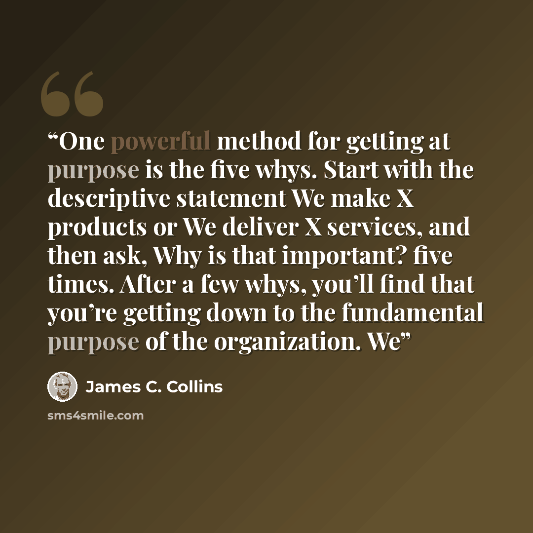“One powerful method for getting at purpose is the five whys. Start with the descriptive statement We make X products or We deliver X services, and then ask, Why is that important? five times. After a few whys, you’ll find that you’re getting down to the fundamental purpose of the organization. We” quote by James C. Collins