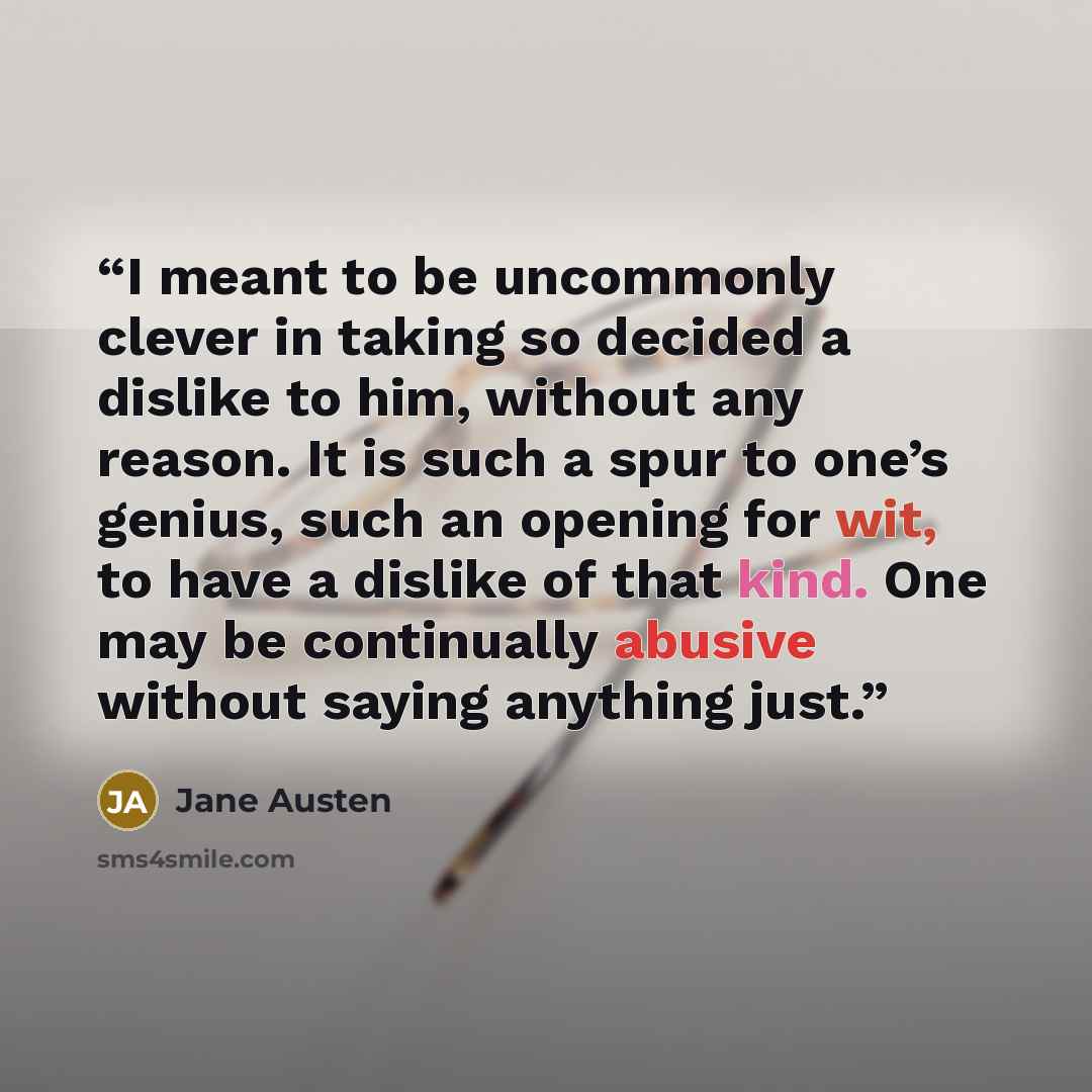 “I meant to be uncommonly clever in taking so decided a dislike to him, without any reason. It is such a spur to one’s genius, such an opening for wit, to have a dislike of that kind. One may be continually abusive without saying anything just.” quote by Jane Austen