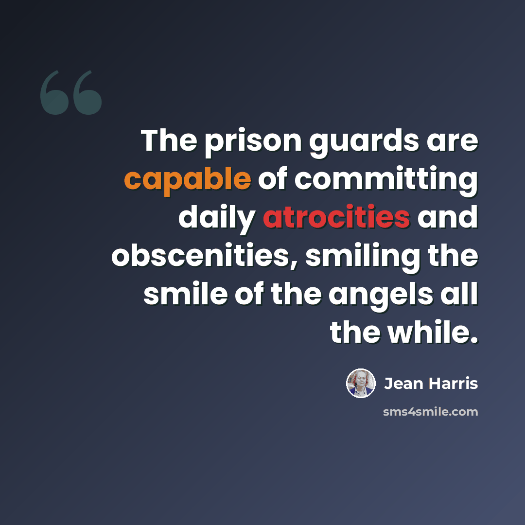 “The prison guards are capable of committing daily atrocities and obscenities, smiling the smile of the angels all the while.” quote by Jean Harris