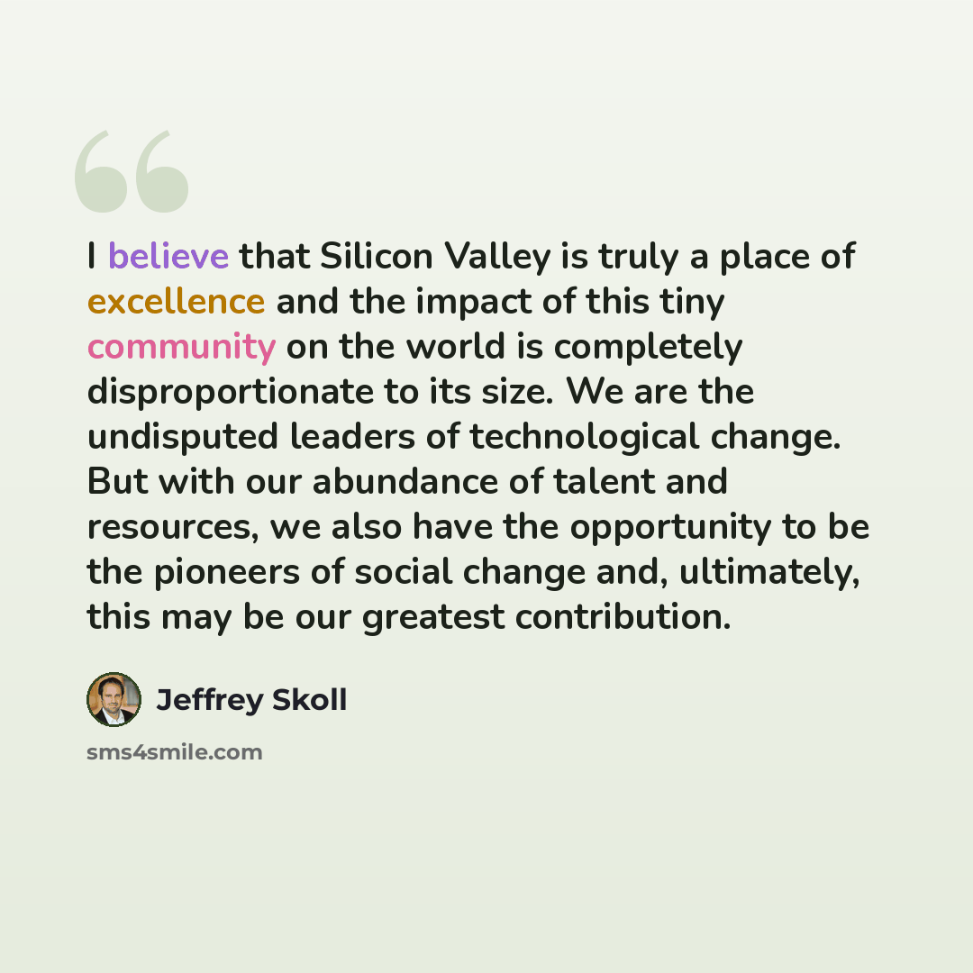 “I believe that Silicon Valley is truly a place of excellence and the impact of this tiny community on the world is completely disproportionate to its size. We are the undisputed leaders of technological change. But with our abundance of talent and resources, we also have the opportunity to be the…” quote by Jeffrey Skoll
