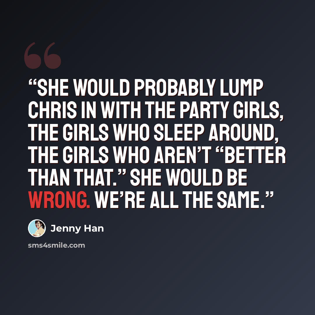 “She would probably lump Chris in with the party girls, the girls who sleep around, the girls who aren’t “better than that.” She would be wrong. We’re all the same.” quote by Jenny Han
