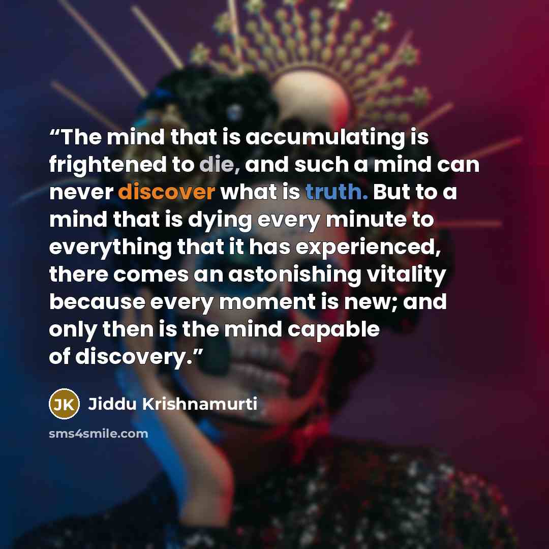 “The mind that is accumulating is frightened to die, and such a mind can never discover what is truth. But to a mind that is dying every minute to everything that it has experienced, there comes an astonishing vitality because every moment is new; and only then is the mind capable of discovery.” quote by Jiddu Krishnamurti