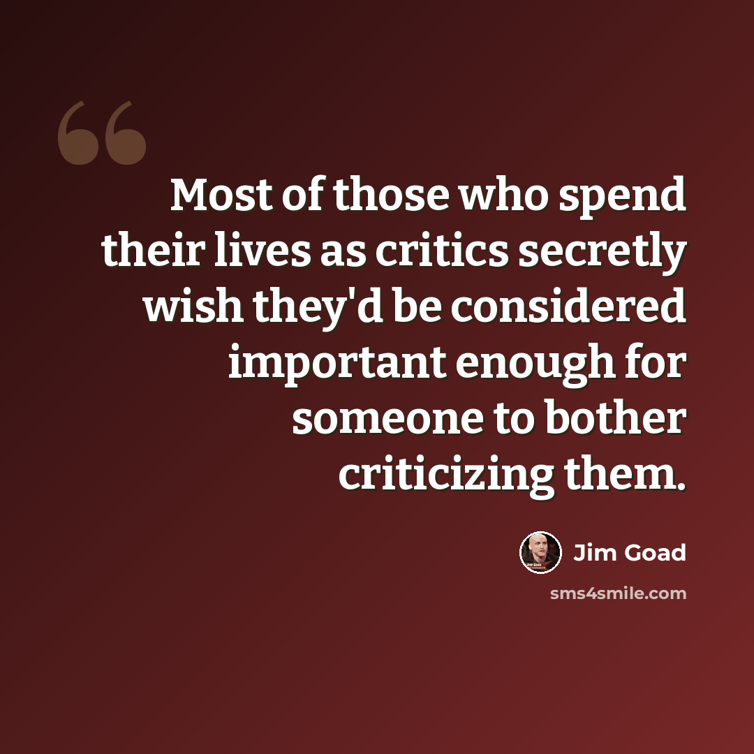 “Most of those who spend their lives as critics secretly wish they'd be considered important enough for someone to bother criticizing them.” quote by Jim Goad