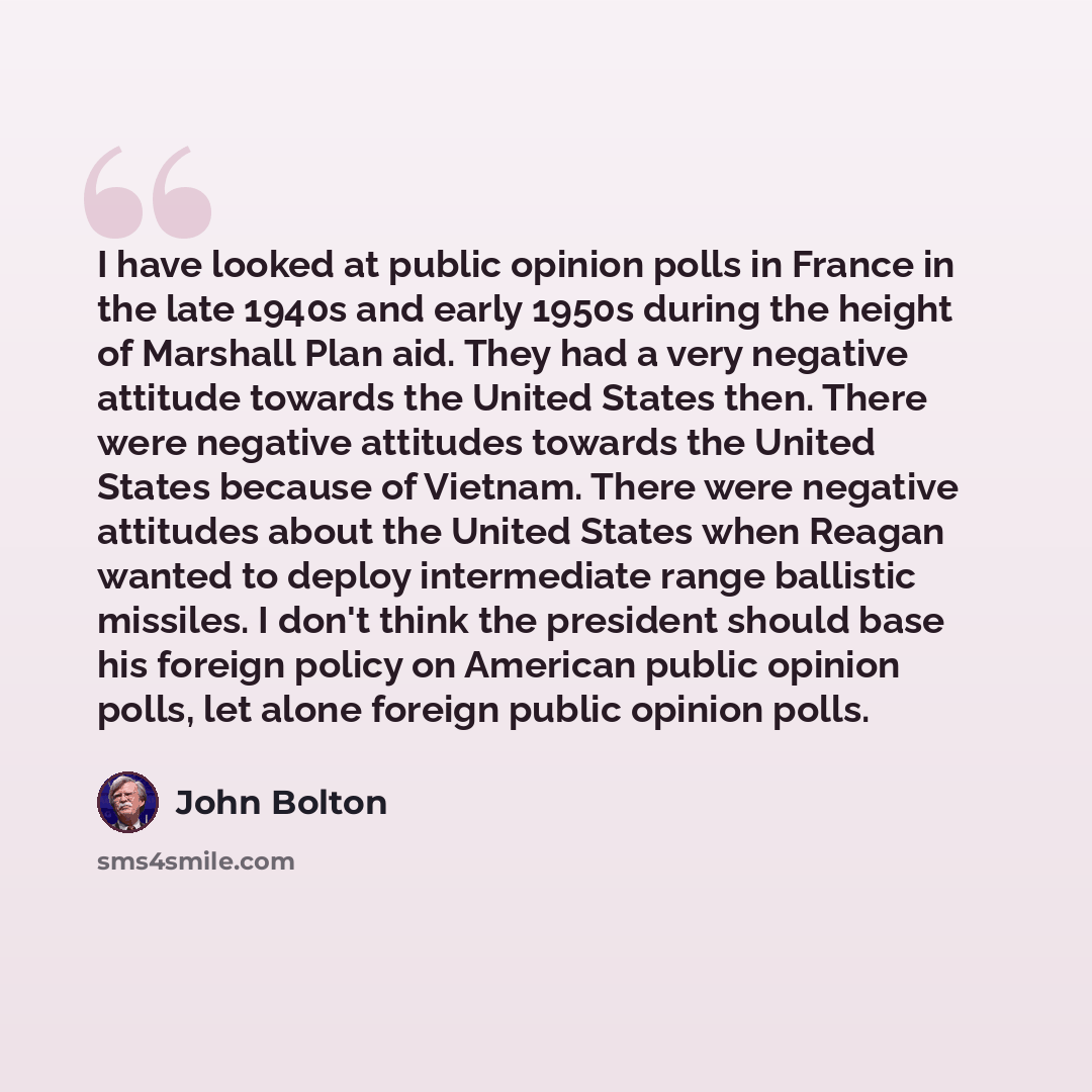 “I have looked at public opinion polls in France in the late 1940s and early 1950s during the height of Marshall Plan aid. They had a very negative attitude towards the United States then. There were negative attitudes towards the United States because of Vietnam. There were negative attitudes…” quote by John Bolton