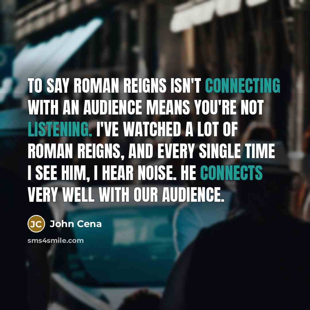 “To say Roman Reigns isn't connecting with an audience means you're not listening. I've watched a lot of Roman Reigns, and every single time I see him, I hear noise. He connects very well with our audience.” quote by John Cena