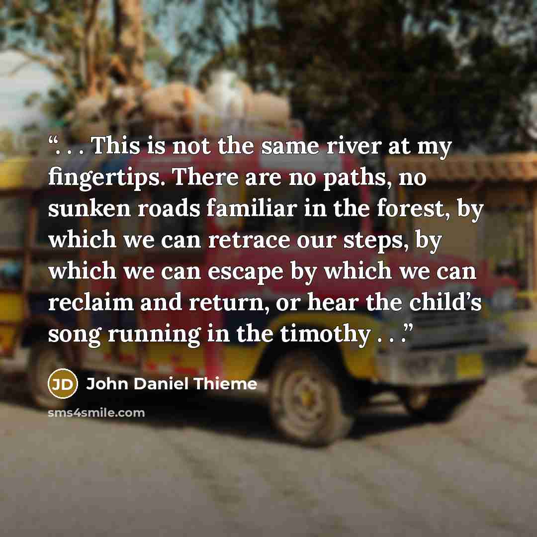 “. . . This is not the same river at my fingertips. There are no paths, no sunken roads familiar in the forest, by which we can retrace our steps, by which we can escape by which we can reclaim and return, or hear the child’s song running in the timothy . . .” quote by John Daniel Thieme